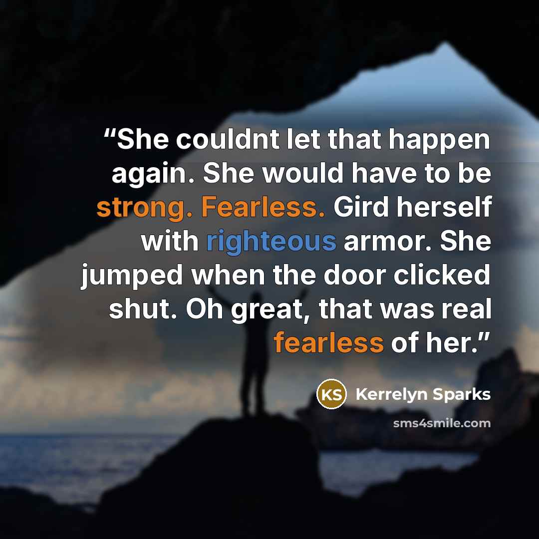 “She couldnt let that happen again. She would have to be strong. Fearless. Gird herself with righteous armor. She jumped when the door clicked shut. Oh great, that was real fearless of her.” quote by Kerrelyn Sparks