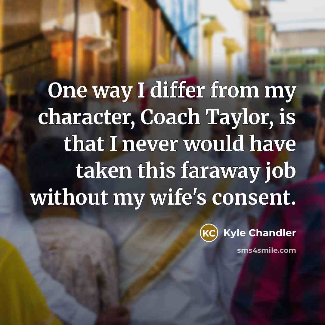 “One way I differ from my character, Coach Taylor, is that I never would have taken this faraway job without my wife's consent.” quote by Kyle Chandler