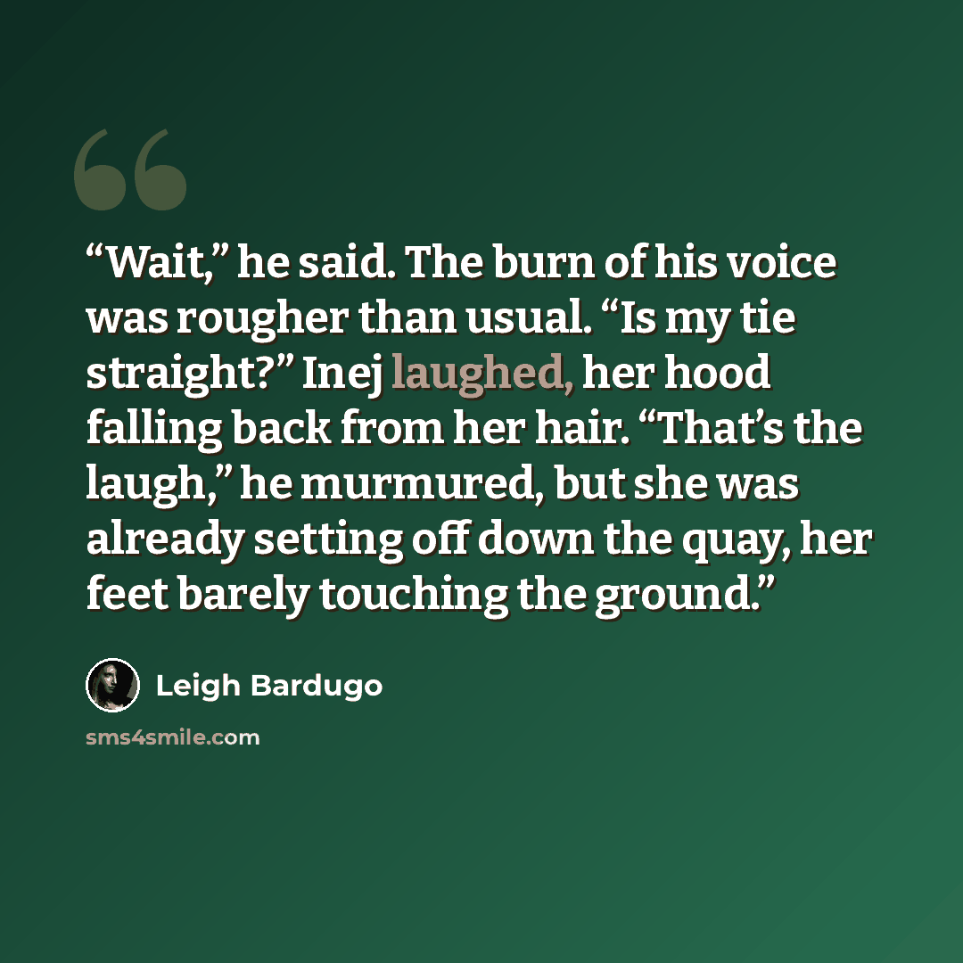 “Wait,” he said. The burn of his voice was rougher than usual. “Is my tie straight?” Inej laughed, her hood falling back from her hair. “That’s the laugh,” he murmured, but she was already setting off down the quay, her feet barely touching the ground.” quote by Leigh Bardugo