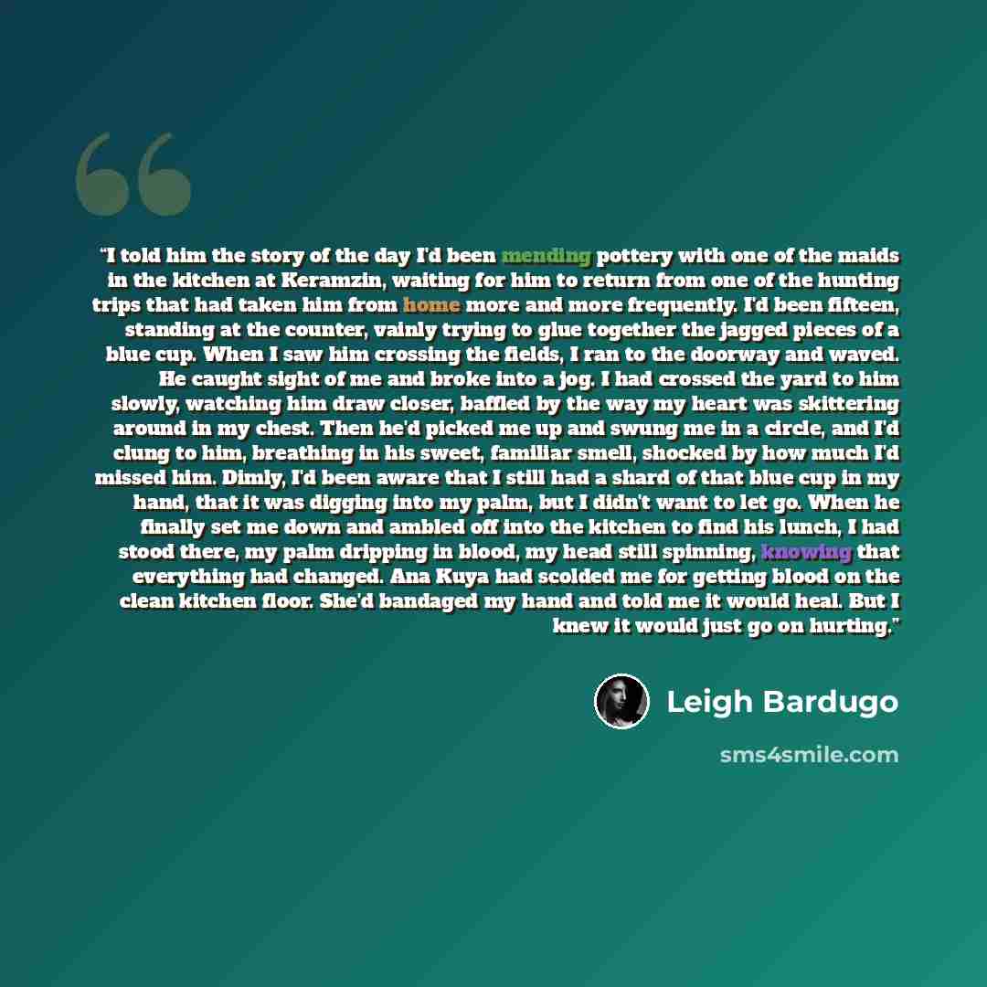 “I told him the story of the day I'd been mending pottery with one of the maids in the kitchen at Keramzin, waiting for him to return from one of the hunting trips that had taken him from home more and more frequently. I'd been fifteen, standing at the counter, vainly trying to glue together the…” quote by Leigh Bardugo