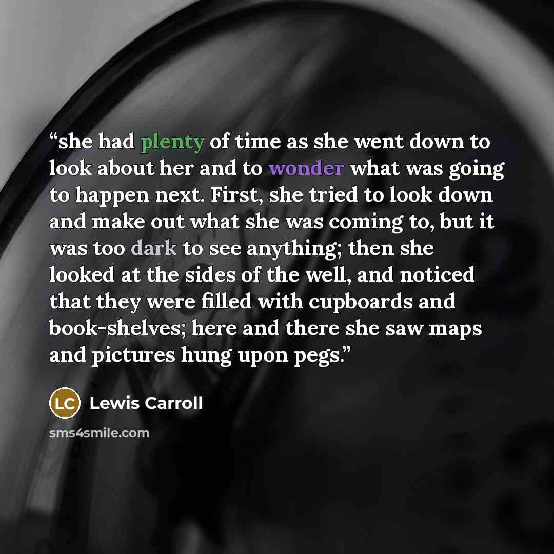“she had plenty of time as she went down to look about her and to wonder what was going to happen next. First, she tried to look down and make out what she was coming to, but it was too dark to see anything; then she looked at the sides of the well, and noticed that they were filled with cupboards…” quote by Lewis Carroll