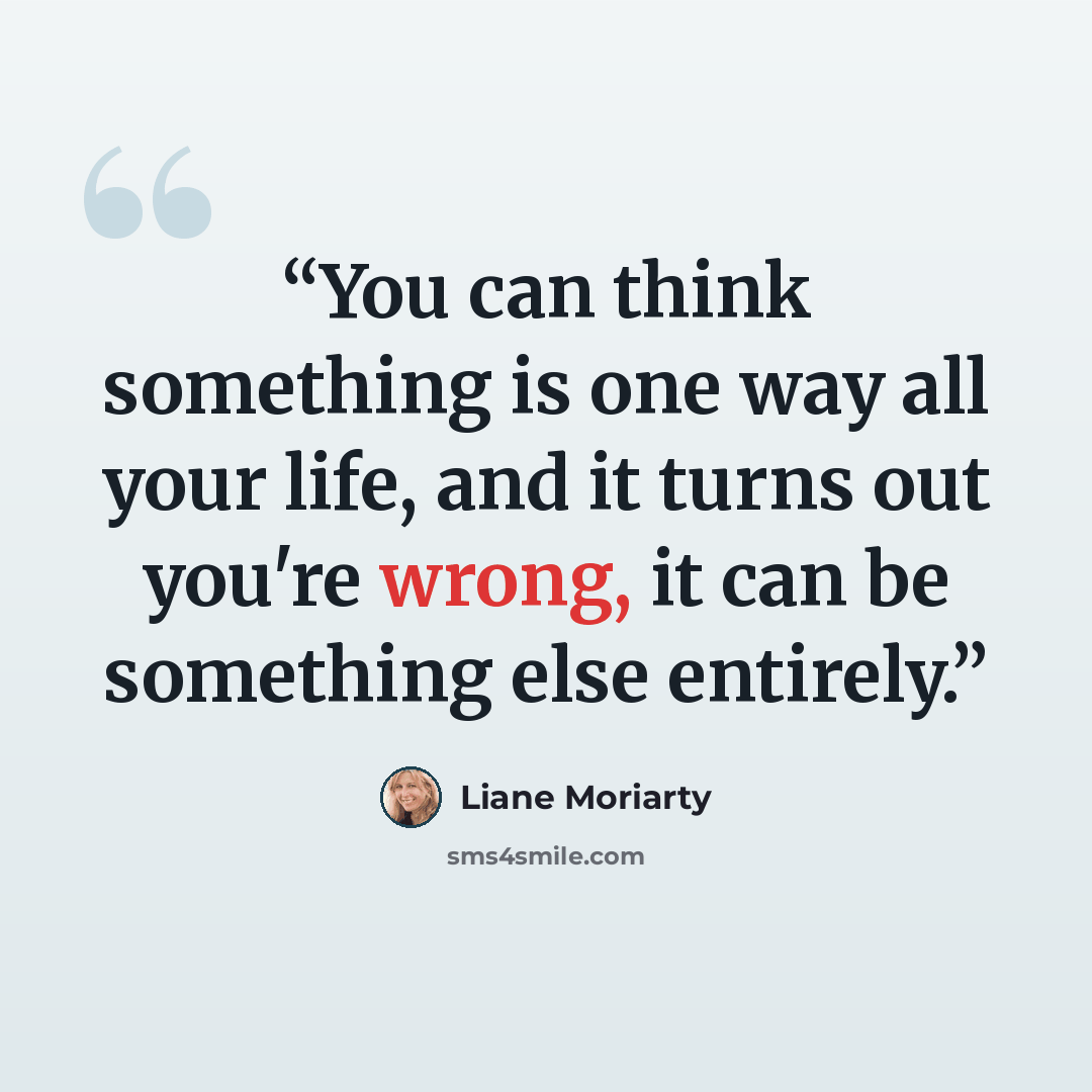 “You can think something is one way all your life, and it turns out you're wrong, it can be something else entirely.” quote by Liane Moriarty
