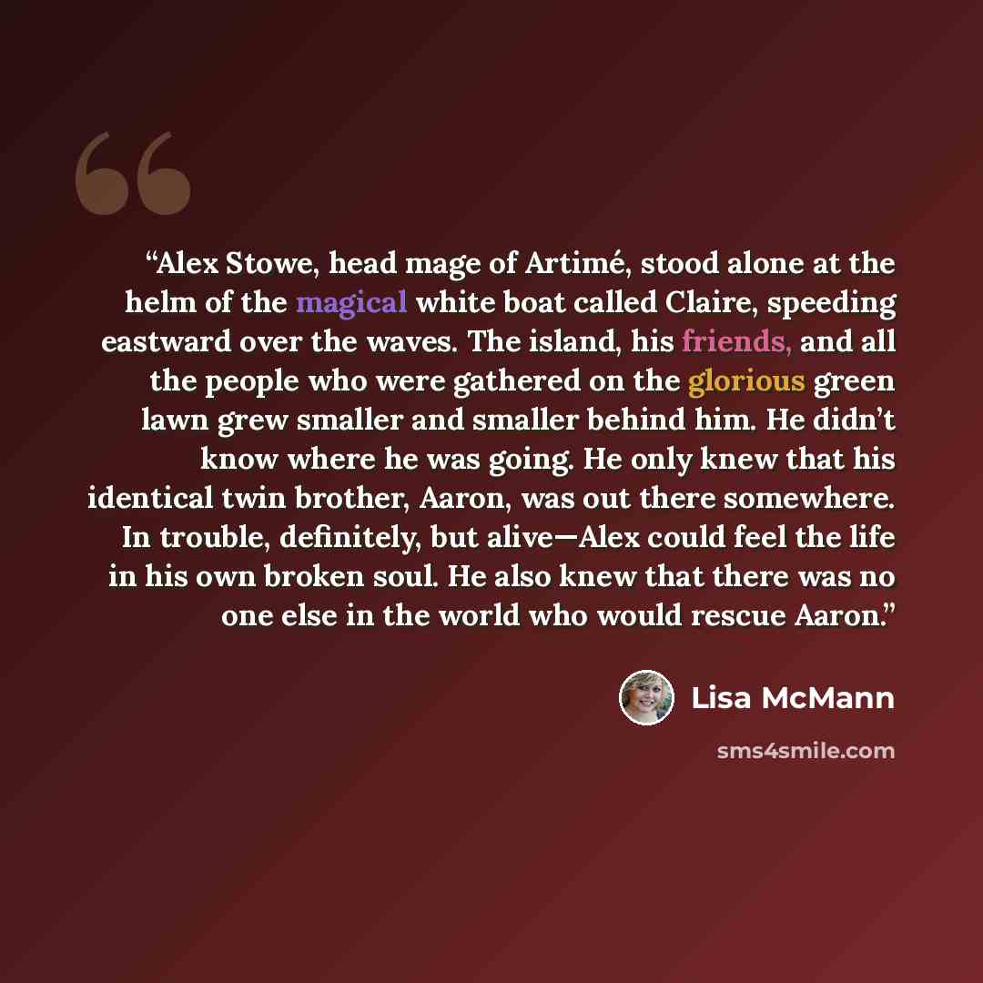 “Alex Stowe, head mage of Artimé, stood alone at the helm of the magical white boat called Claire, speeding eastward over the waves. The island, his friends, and all the people who were gathered on the glorious green lawn grew smaller and smaller behind him. He didn’t know where he was going. He…” quote by Lisa McMann
