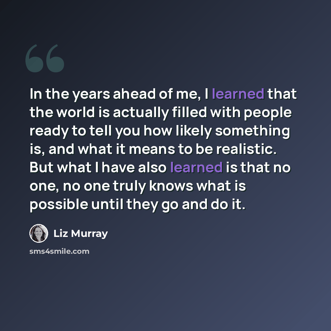 “In the years ahead of me, I learned that the world is actually filled with people ready to tell you how likely something is, and what it means to be realistic. But what I have also learned is that no one, no one truly knows what is possible until they go and do it.” quote by Liz Murray