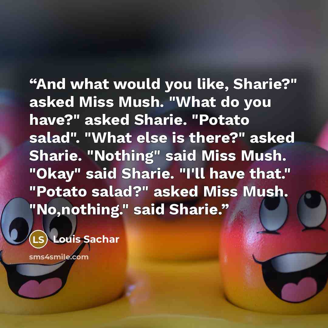 “And what would you like, Sharie?" asked Miss Mush. "What do you have?" asked Sharie. "Potato salad". "What else is there?" asked Sharie. "Nothing" said Miss Mush. "Okay" said Sharie. "I'll have that." "Potato salad?" asked Miss Mush. "No,nothing." said Sharie.” quote by Louis Sachar