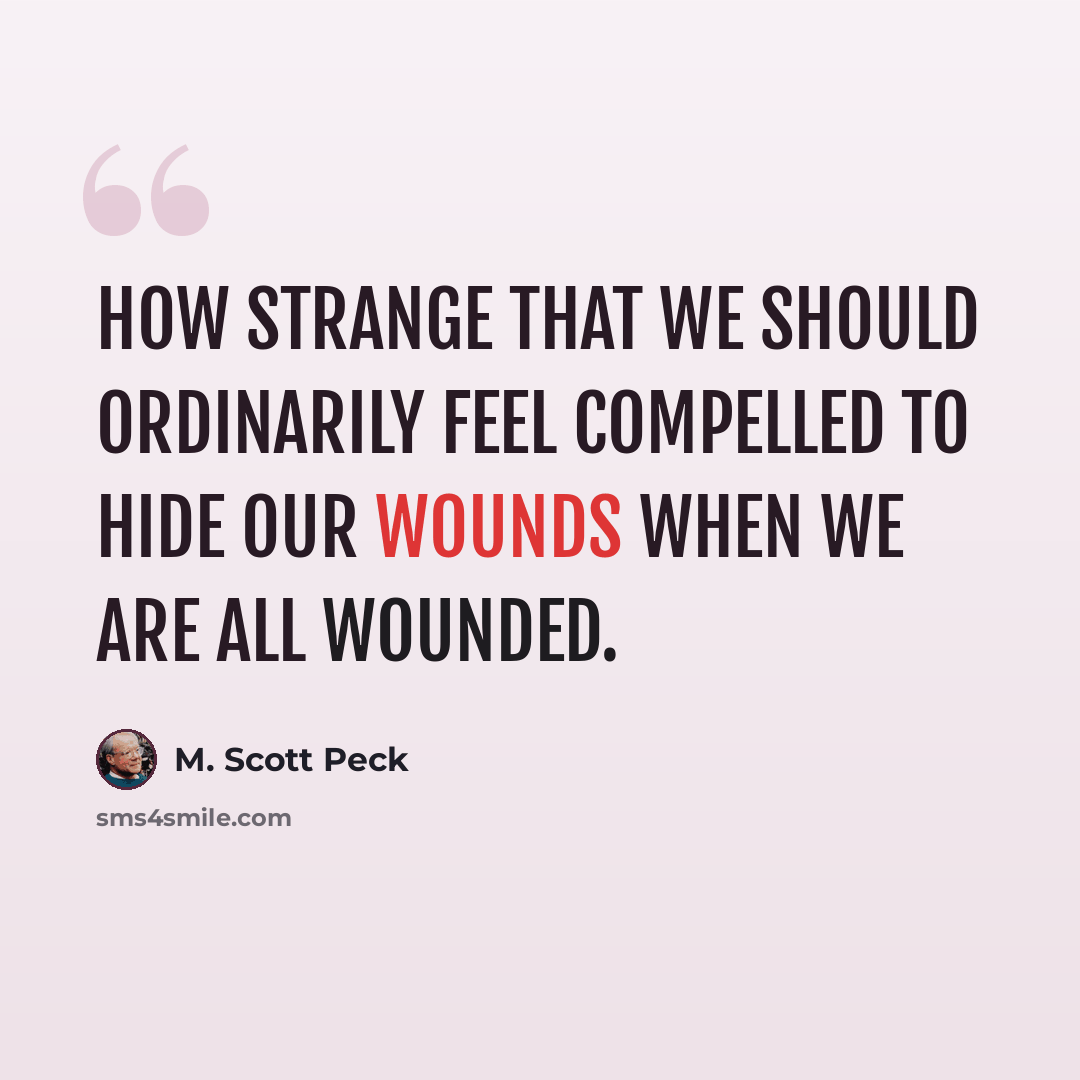 “How strange that we should ordinarily feel compelled to hide our wounds when we are all wounded.” quote by M. Scott Peck