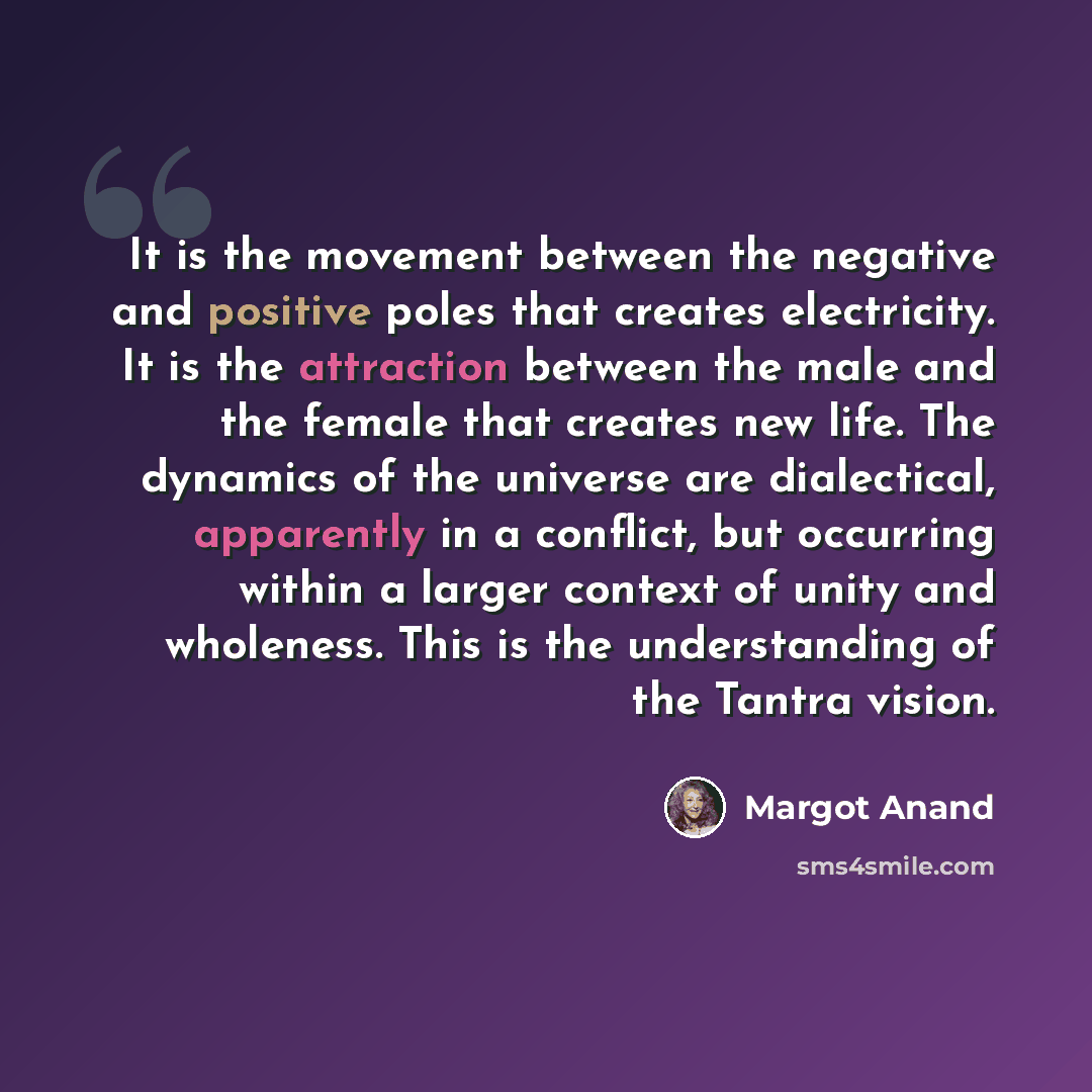 “It is the movement between the negative and positive poles that creates electricity. It is the attraction between the male and the female that creates new life. The dynamics of the universe are dialectical, apparently in a conflict, but occurring within a larger context of unity and wholeness…” quote by Margot Anand