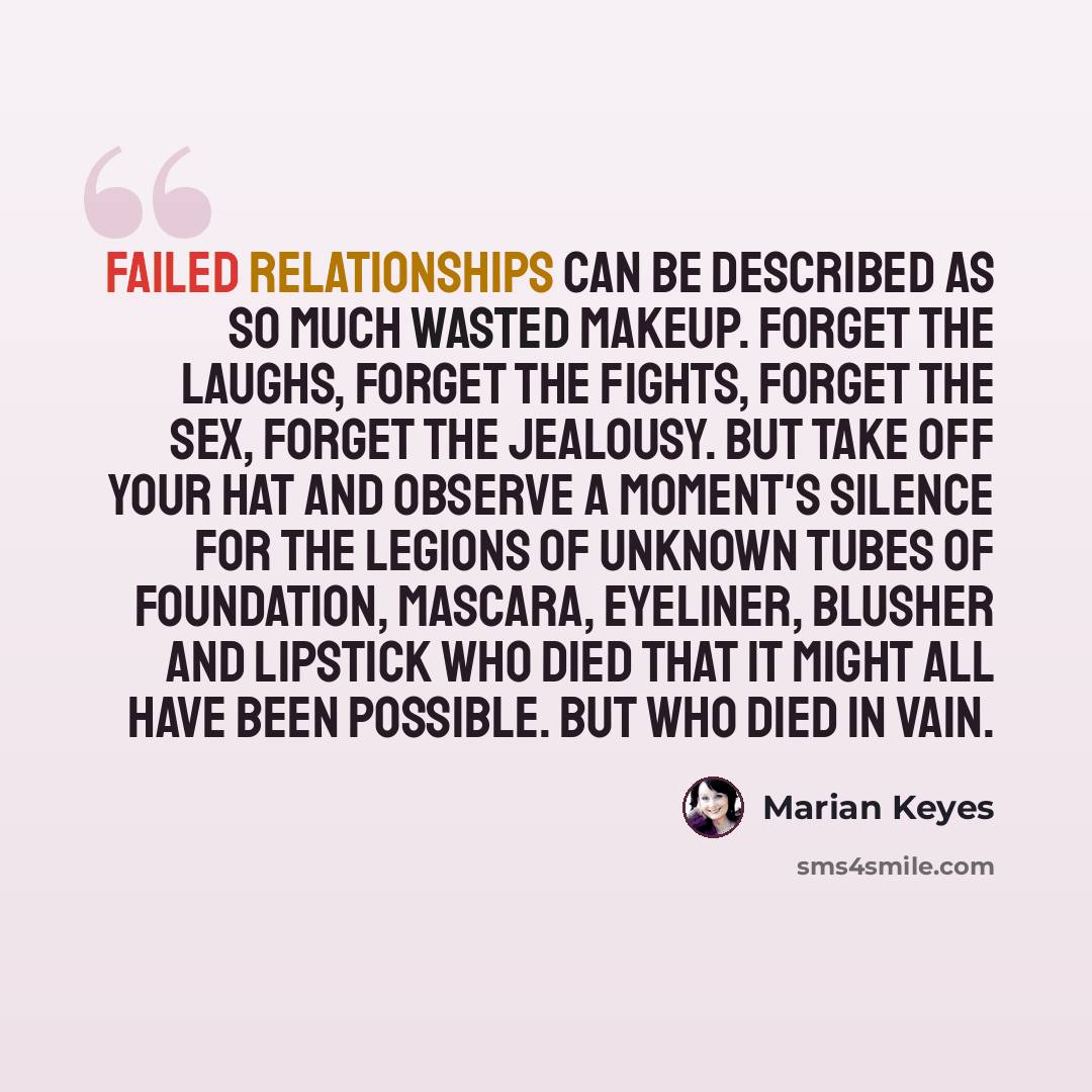 “Failed relationships can be described as so much wasted makeup. Forget the laughs, forget the fights, forget the sex, forget the jealousy. But take off your hat and observe a moment's silence for the legions of unknown tubes of foundation, mascara, eyeliner, blusher and lipstick who died that it…” quote by Marian Keyes