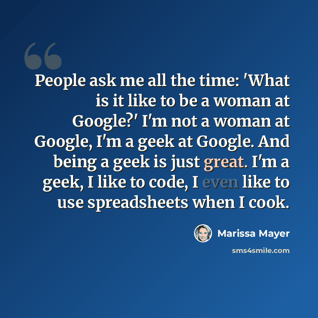 “People ask me all the time: 'What is it like to be a woman at Google?' I'm not a woman at Google, I'm a geek at Google. And being a geek is just great. I'm a geek, I like to code, I even like to use spreadsheets when I cook.” quote by Marissa Mayer