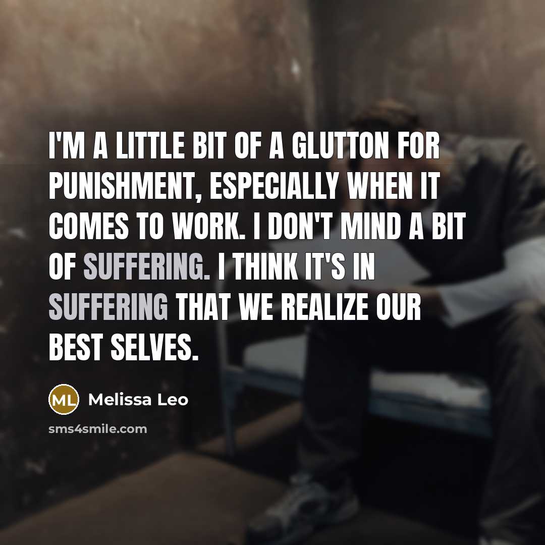 “I'm a little bit of a glutton for punishment, especially when it comes to work. I don't mind a bit of suffering. I think it's in suffering that we realize our best selves.” quote by Melissa Leo