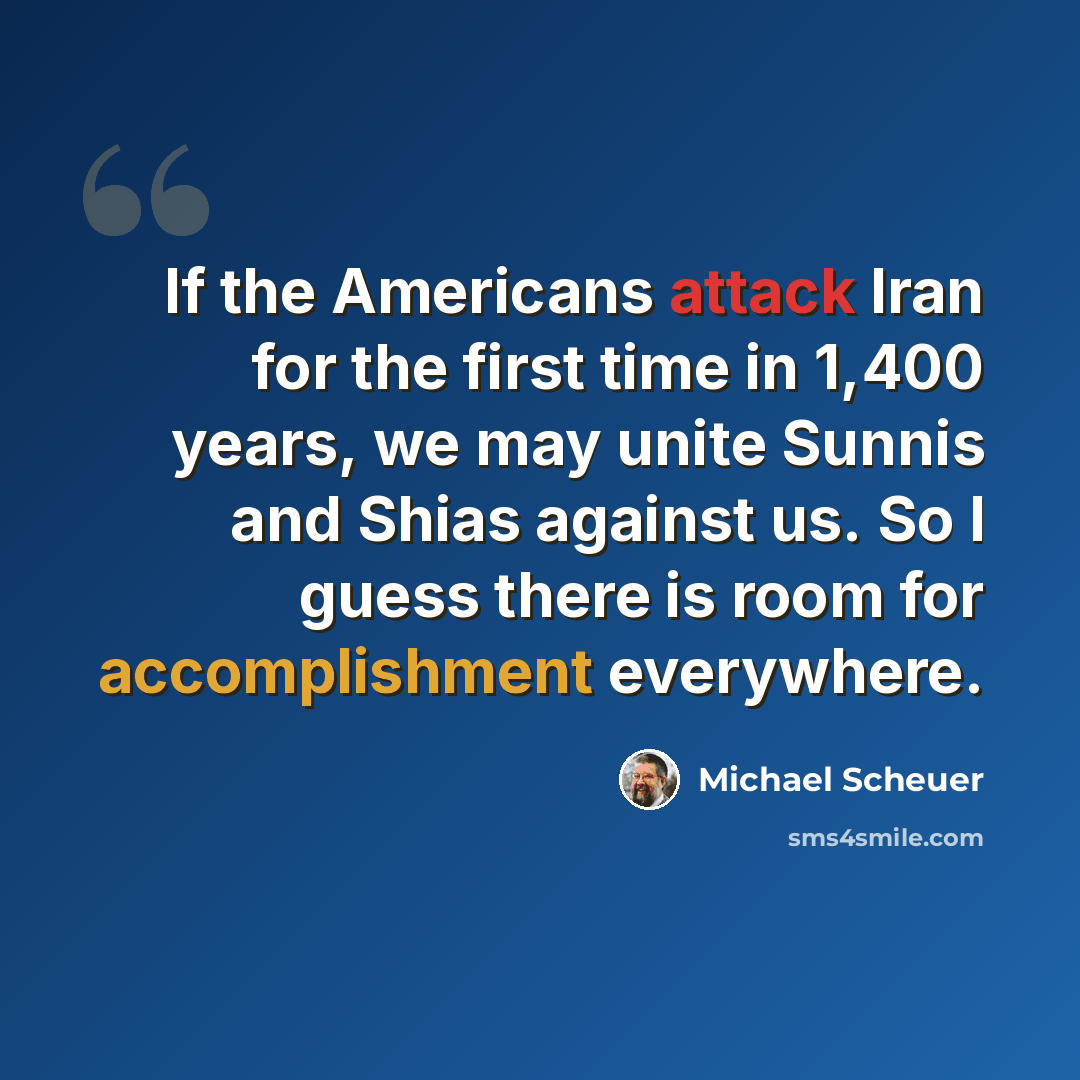 “If the Americans attack Iran for the first time in 1,400 years, we may unite Sunnis and Shias against us. So I guess there is room for accomplishment everywhere.” quote by Michael Scheuer