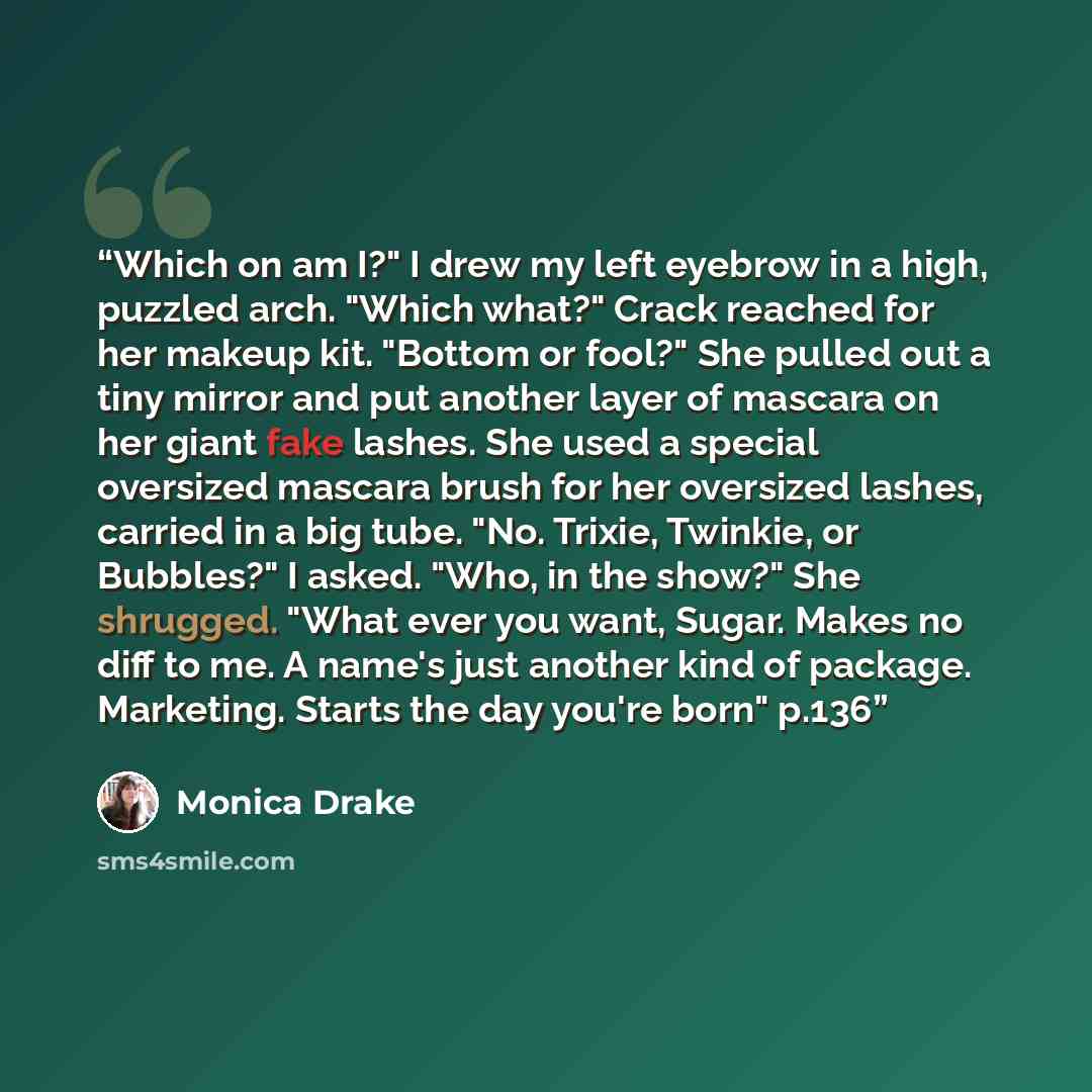 “Which on am I?" I drew my left eyebrow in a high, puzzled arch. "Which what?" Crack reached for her makeup kit. "Bottom or fool?" She pulled out a tiny mirror and put another layer of mascara on her giant fake lashes. She used a special oversized mascara brush for her oversized lashes, carried in…” quote by Monica Drake