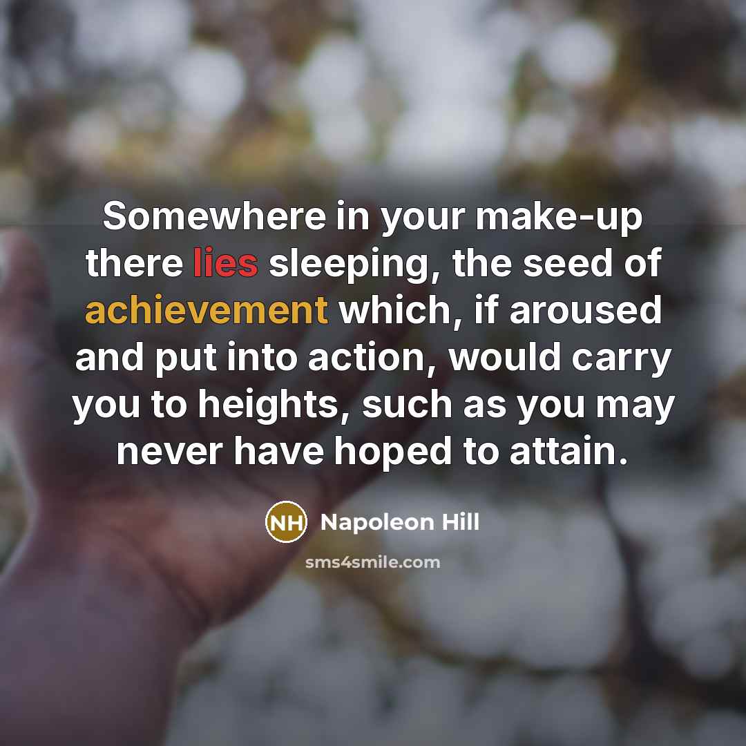 “Somewhere in your make-up there lies sleeping, the seed of achievement which, if aroused and put into action, would carry you to heights, such as you may never have hoped to attain.” quote by Napoleon Hill