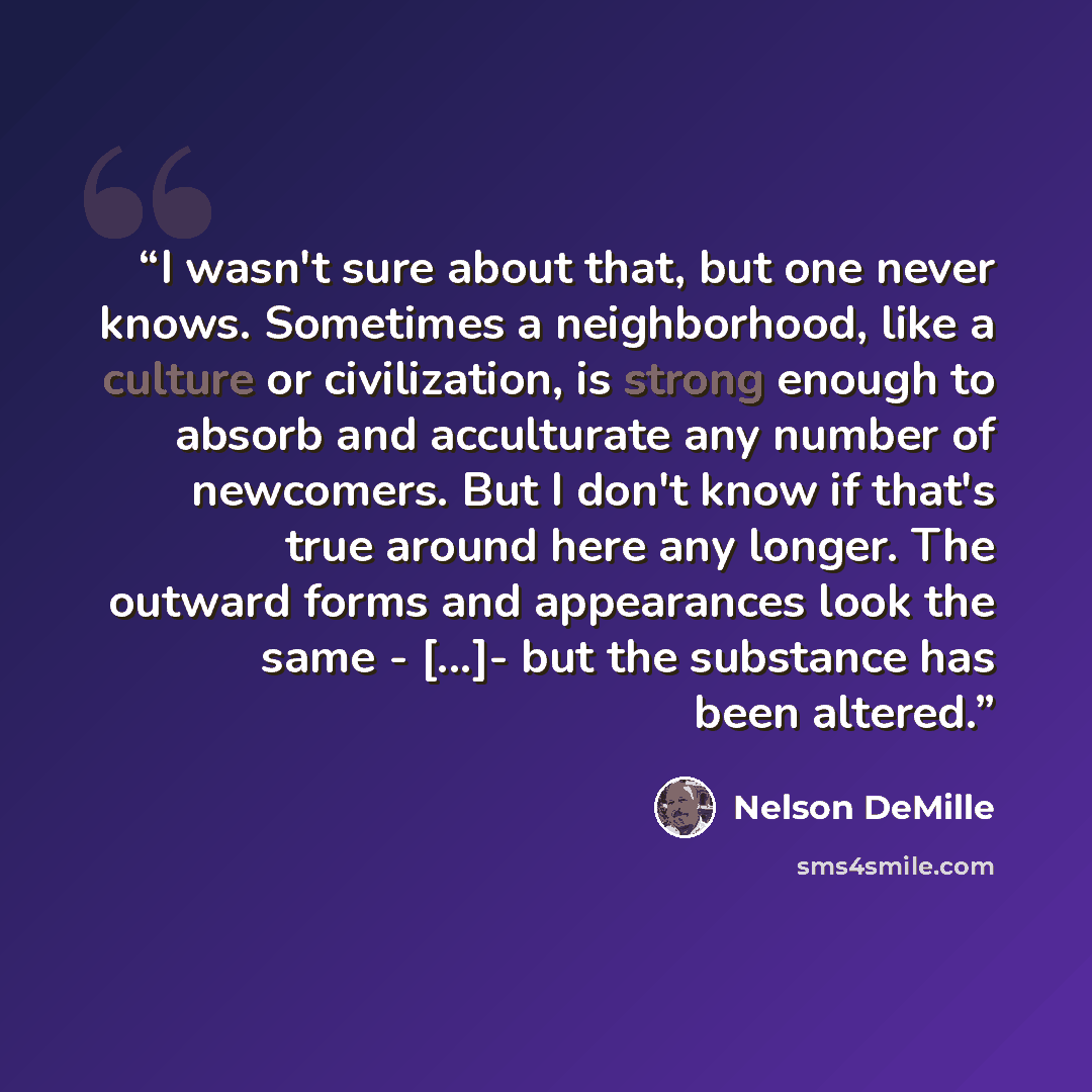 “I wasn't sure about that, but one never knows. Sometimes a neighborhood, like a culture or civilization, is strong enough to absorb and acculturate any number of newcomers. But I don't know if that's true around here any longer. The outward forms and appearances look the same - [...]- but the…” quote by Nelson DeMille