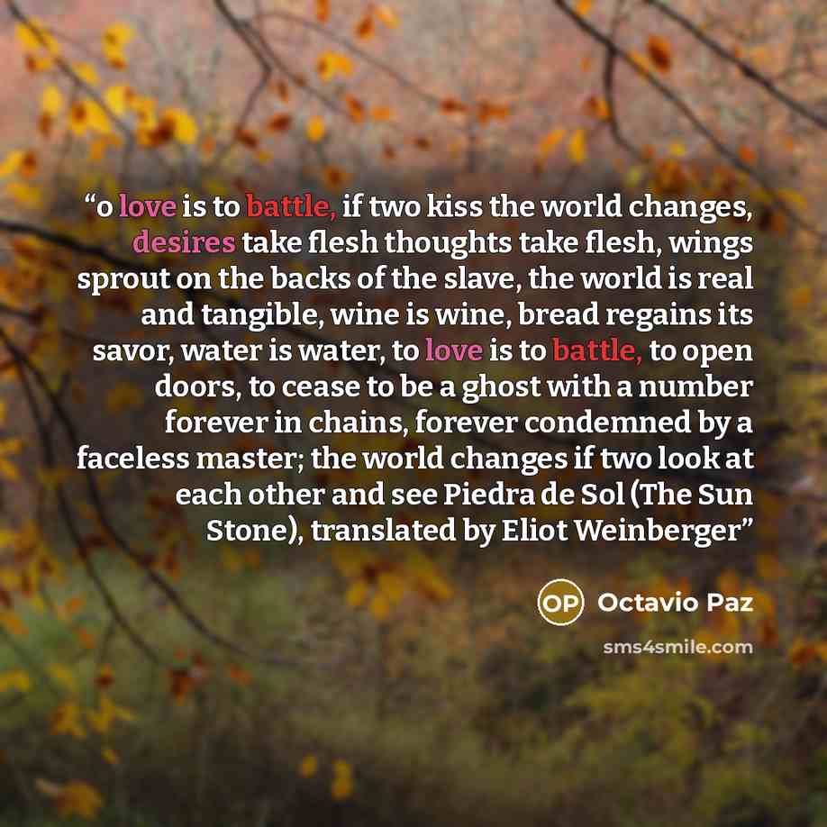 “o love is to battle, if two kiss the world changes, desires take flesh thoughts take flesh, wings sprout on the backs of the slave, the world is real and tangible, wine is wine, bread regains its savor, water is water, to love is to battle, to open doors, to cease to be a ghost with a number…” quote by Octavio Paz