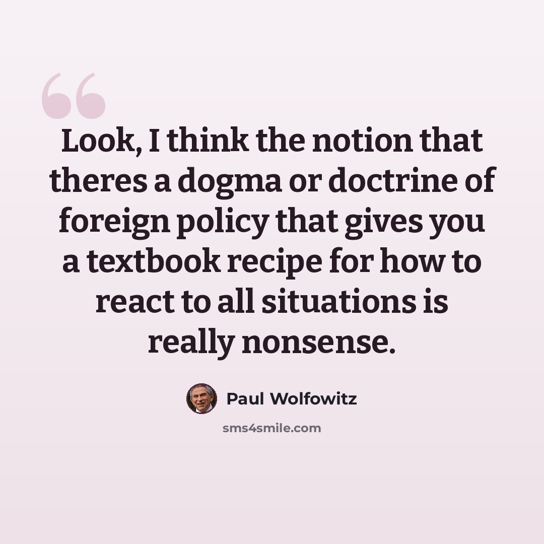 “Look, I think the notion that theres a dogma or doctrine of foreign policy that gives you a textbook recipe for how to react to all situations is really nonsense.” quote by Paul Wolfowitz