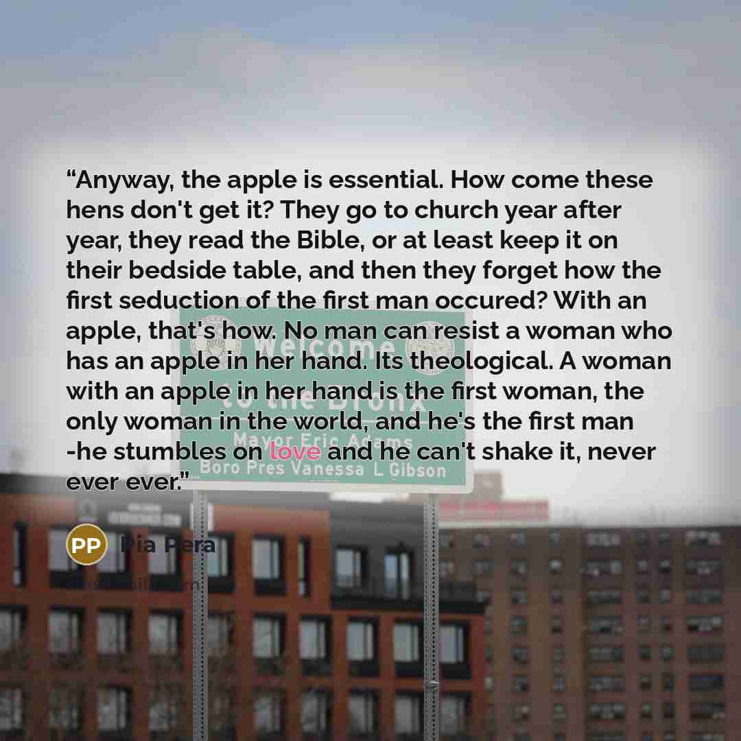 “Anyway, the apple is essential. How come these hens don't get it? They go to church year after year, they read the Bible, or at least keep it on their bedside table, and then they forget how the first seduction of the first man occured? With an apple, that's how. No man can resist a woman who has…” quote by Pia Pera