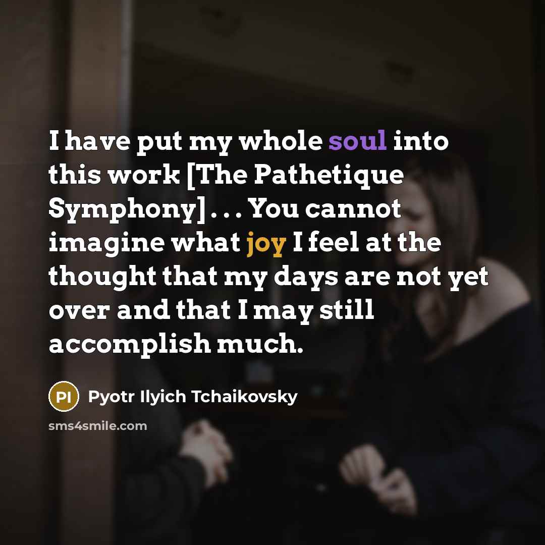 “I have put my whole soul into this work [The Pathetique Symphony] . . . You cannot imagine what joy I feel at the thought that my days are not yet over and that I may still accomplish much.” quote by Pyotr Ilyich Tchaikovsky