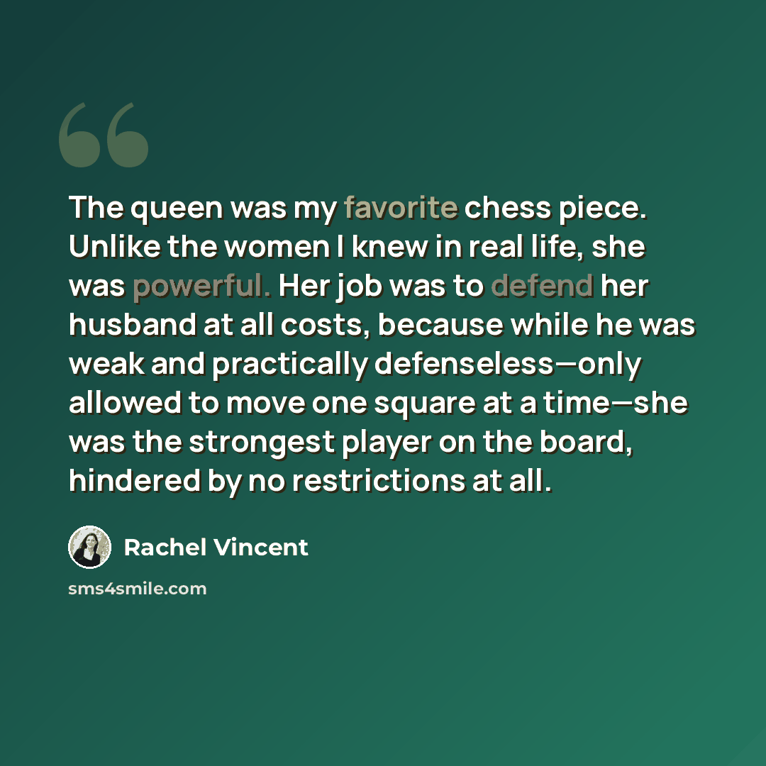“The queen was my favorite chess piece. Unlike the women I knew in real life, she was powerful. Her job was to defend her husband at all costs, because while he was weak and practically defenseless—only allowed to move one square at a time—she was the strongest player on the board, hindered by no…” quote by Rachel Vincent