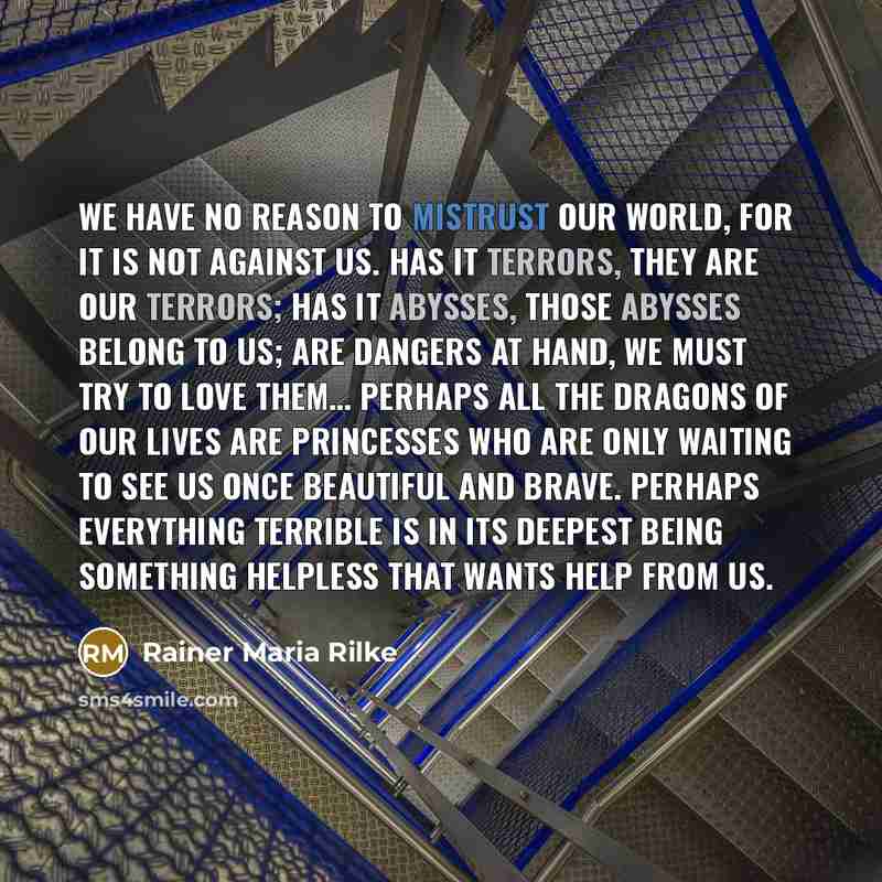 “We have no reason to mistrust our world, for it is not against us. Has it terrors, they are our terrors; has it abysses, those abysses belong to us; are dangers at hand, we must try to love them… Perhaps all the dragons of our lives are princesses who are only waiting to see us once beautiful and…” quote by Rainer Maria Rilke