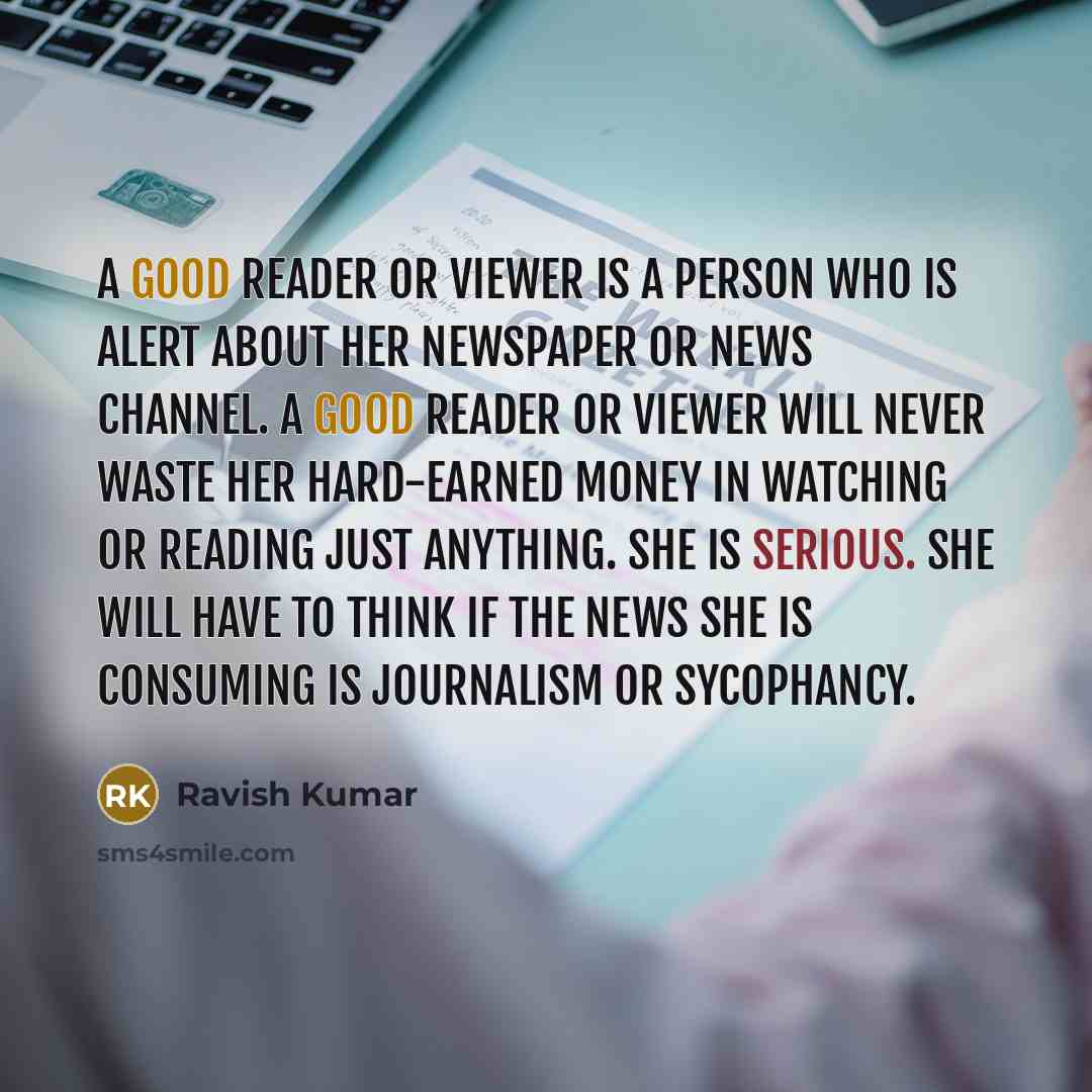 “A good reader or viewer is a person who is alert about her newspaper or news channel. A good reader or viewer will never waste her hard-earned money in watching or reading just anything. She is serious. She will have to think if the news she is consuming is journalism or sycophancy.” quote by Ravish Kumar