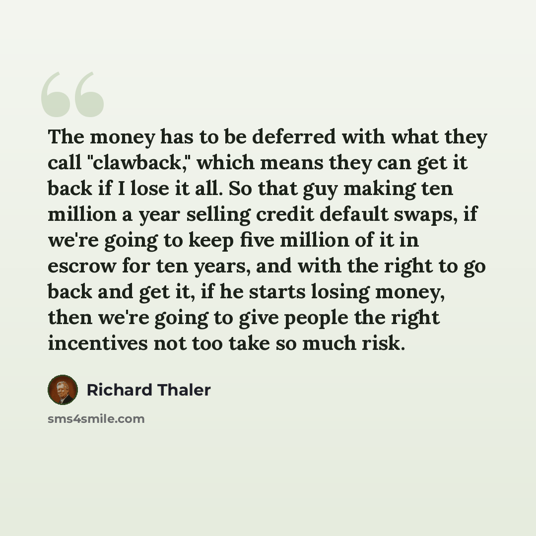 “The money has to be deferred with what they call "clawback," which means they can get it back if I lose it all. So that guy making ten million a year selling credit default swaps, if we're going to keep five million of it in escrow for ten years, and with the right to go back and get it, if he…” quote by Richard Thaler