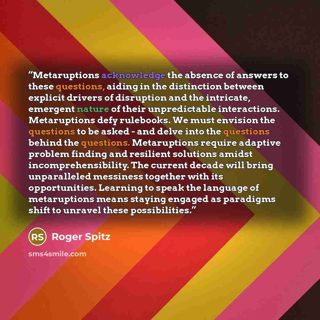 “Metaruptions acknowledge the absence of answers to these questions, aiding in the distinction between explicit drivers of disruption and the intricate, emergent nature of their unpredictable interactions. Metaruptions defy rulebooks. We must envision the questions to be asked - and delve into the…” quote by Roger Spitz