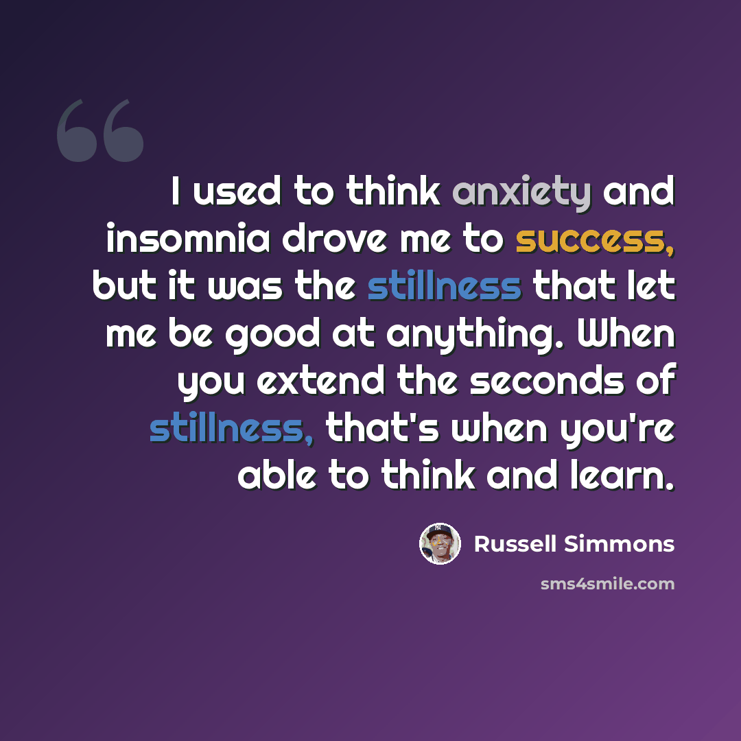 “I used to think anxiety and insomnia drove me to success, but it was the stillness that let me be good at anything. When you extend the seconds of stillness, that's when you're able to think and learn.” quote by Russell Simmons