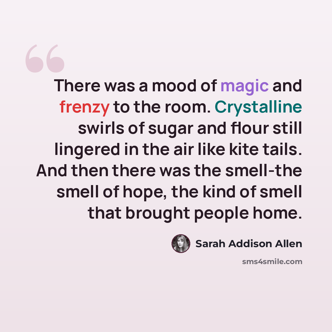 “There was a mood of magic and frenzy to the room. Crystalline swirls of sugar and flour still lingered in the air like kite tails. And then there was the smell-the smell of hope, the kind of smell that brought people home.” quote by Sarah Addison Allen