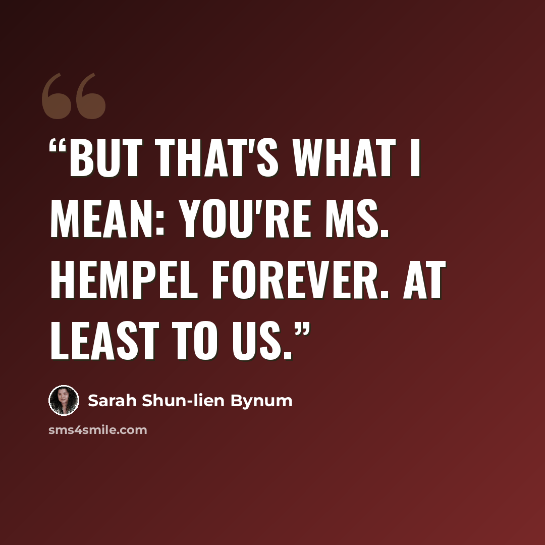 “But that's what I mean: you're Ms. Hempel forever. At least to us.” quote by Sarah Shun-lien Bynum