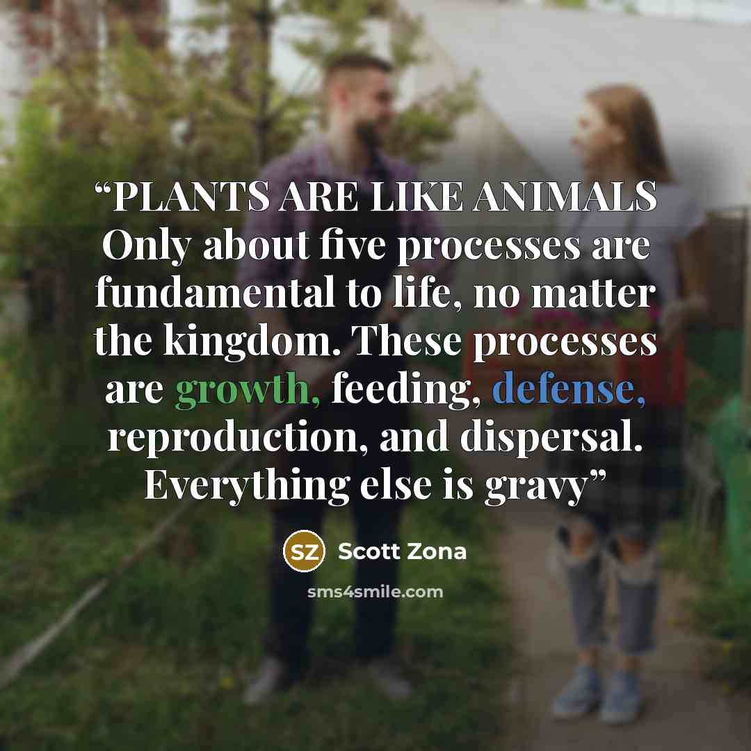 “PLANTS ARE LIKE ANIMALS Only about five processes are fundamental to life, no matter the kingdom. These processes are growth, feeding, defense, reproduction, and dispersal. Everything else is gravy” quote by Scott Zona