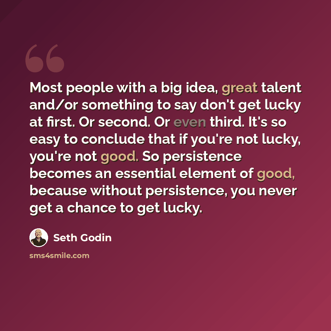 “Most people with a big idea, great talent and/or something to say don't get lucky at first. Or second. Or even third. It's so easy to conclude that if you're not lucky, you're not good. So persistence becomes an essential element of good, because without persistence, you never get a chance to get…” quote by Seth Godin