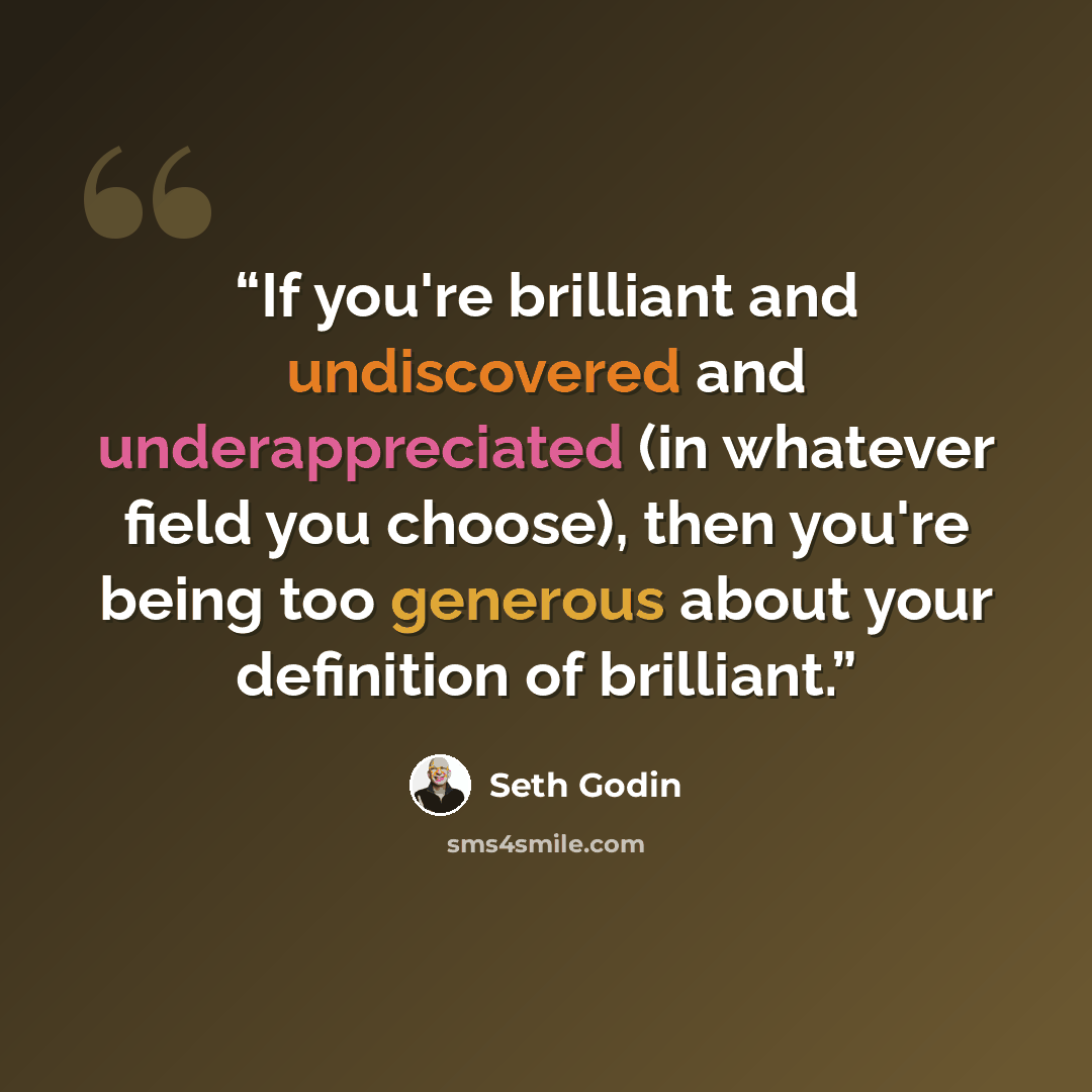 “If you're brilliant and undiscovered and underappreciated (in whatever field you choose), then you're being too generous about your definition of brilliant.” quote by Seth Godin