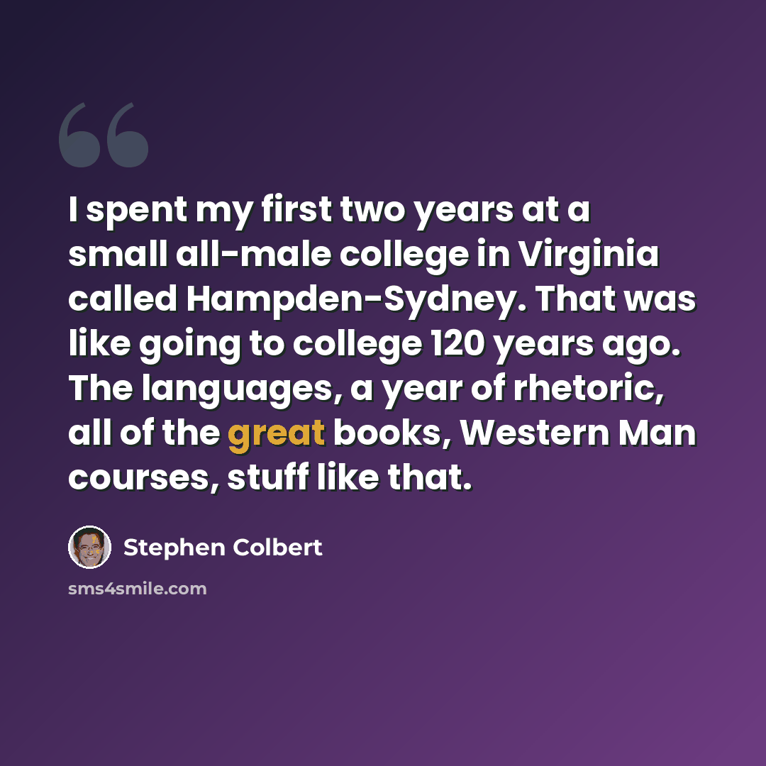 “I spent my first two years at a small all-male college in Virginia called Hampden-Sydney. That was like going to college 120 years ago. The languages, a year of rhetoric, all of the great books, Western Man courses, stuff like that.” quote by Stephen Colbert