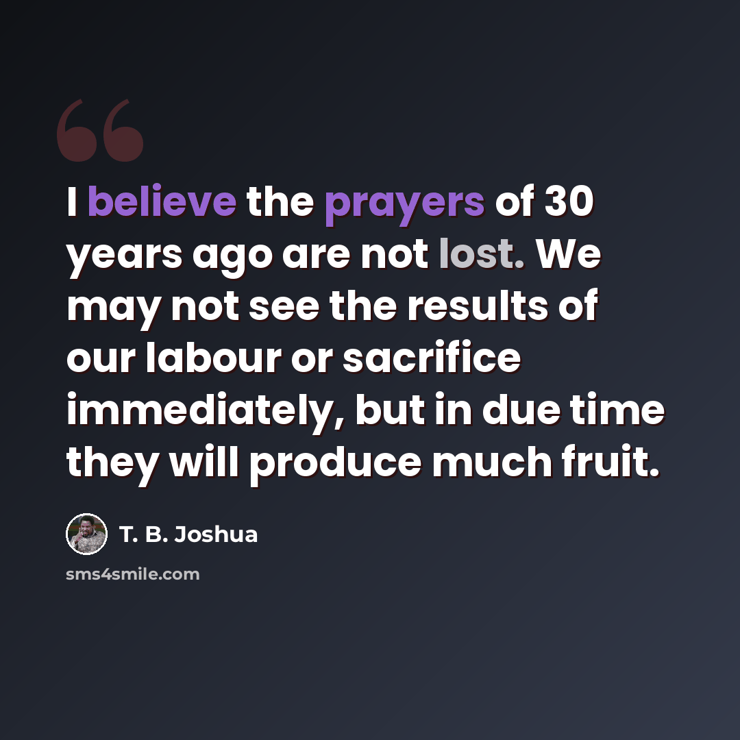 “I believe the prayers of 30 years ago are not lost. We may not see the results of our labour or sacrifice immediately, but in due time they will produce much fruit.” quote by T. B. Joshua