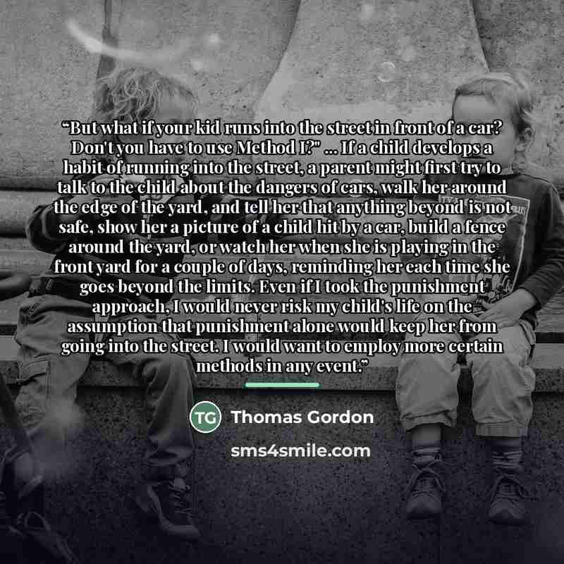 “But what if your kid runs into the street in front of a car? Don't you have to use Method I?" ... If a child develops a habit of running into the street, a parent might first try to talk to the child about the dangers of cars, walk her around the edge of the yard, and tell her that anything beyond…” quote by Thomas Gordon