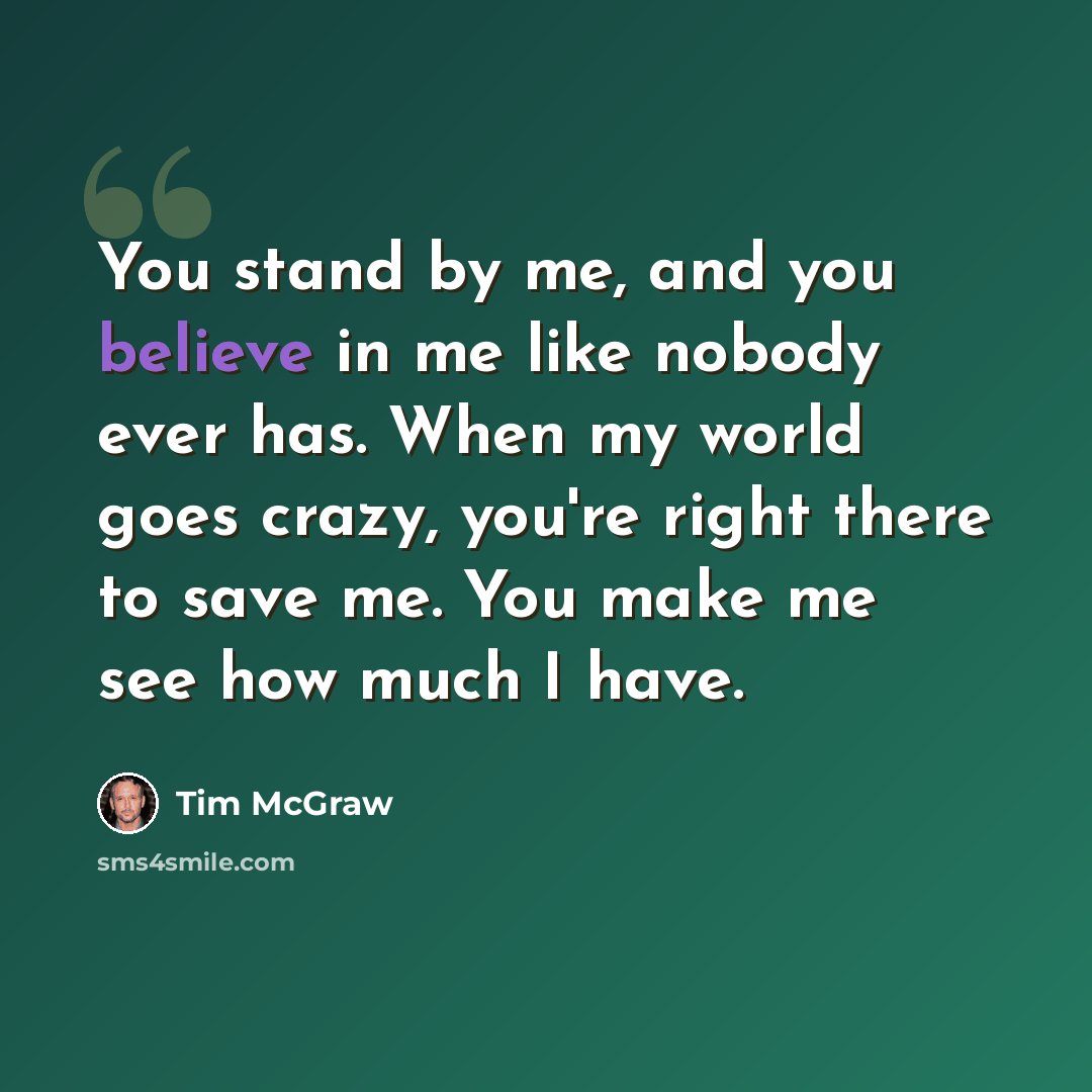 “You stand by me, and you believe in me like nobody ever has. When my world goes crazy, you're right there to save me. You make me see how much I have.” quote by Tim McGraw