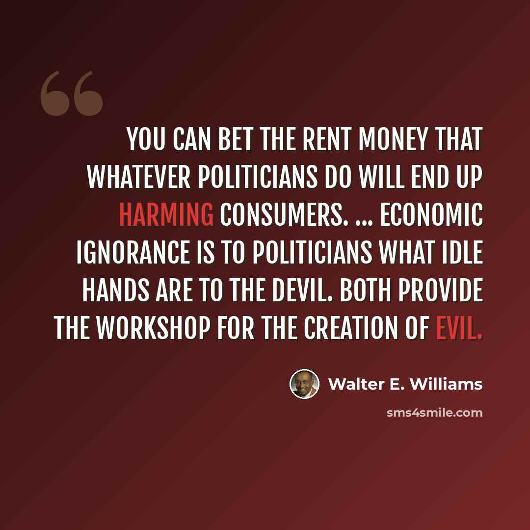 “You can bet the rent money that whatever politicians do will end up harming consumers. ... Economic ignorance is to politicians what idle hands are to the devil. Both provide the workshop for the creation of evil.” quote by Walter E. Williams