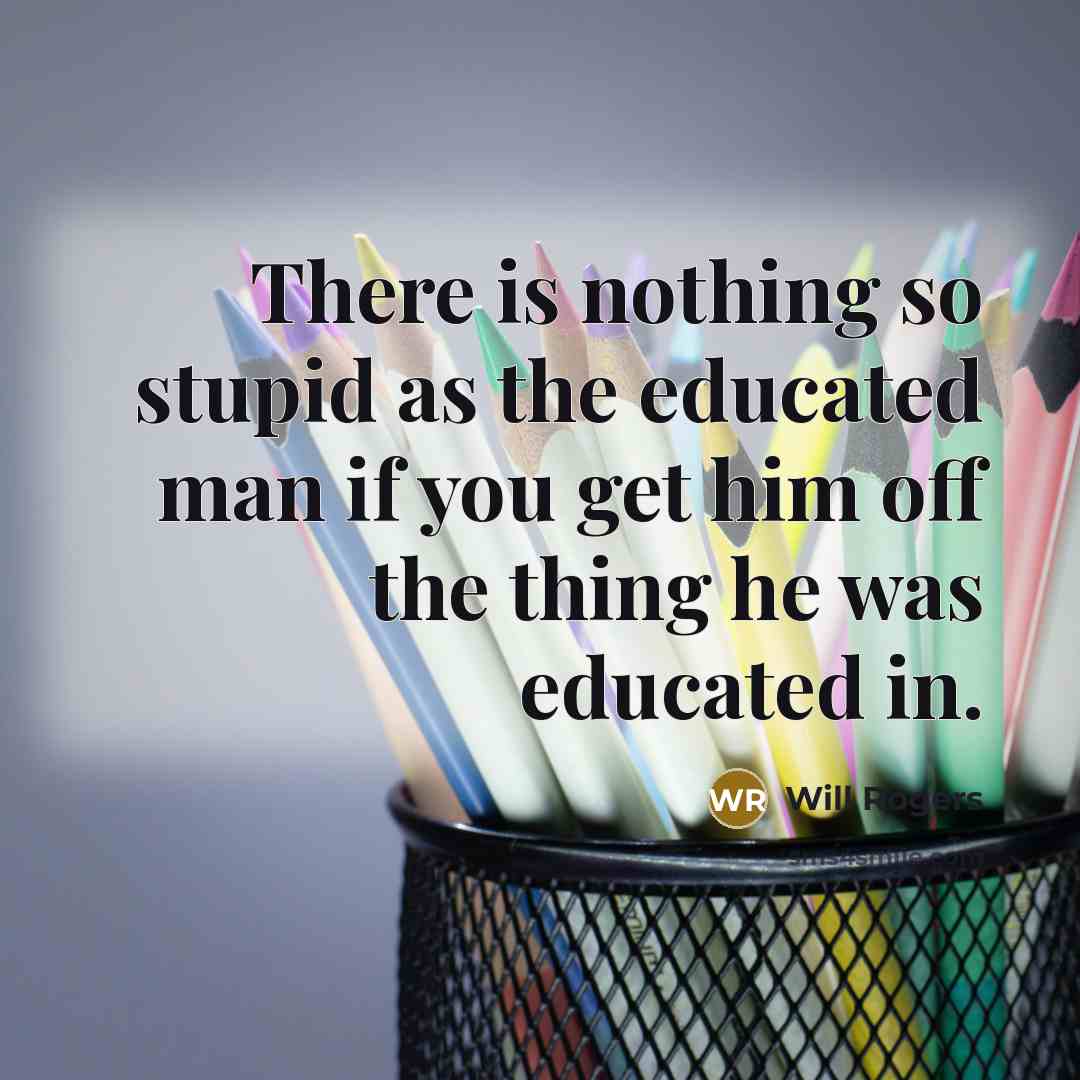 “There is nothing so stupid as the educated man if you get him off the thing he was educated in.” quote by Will Rogers