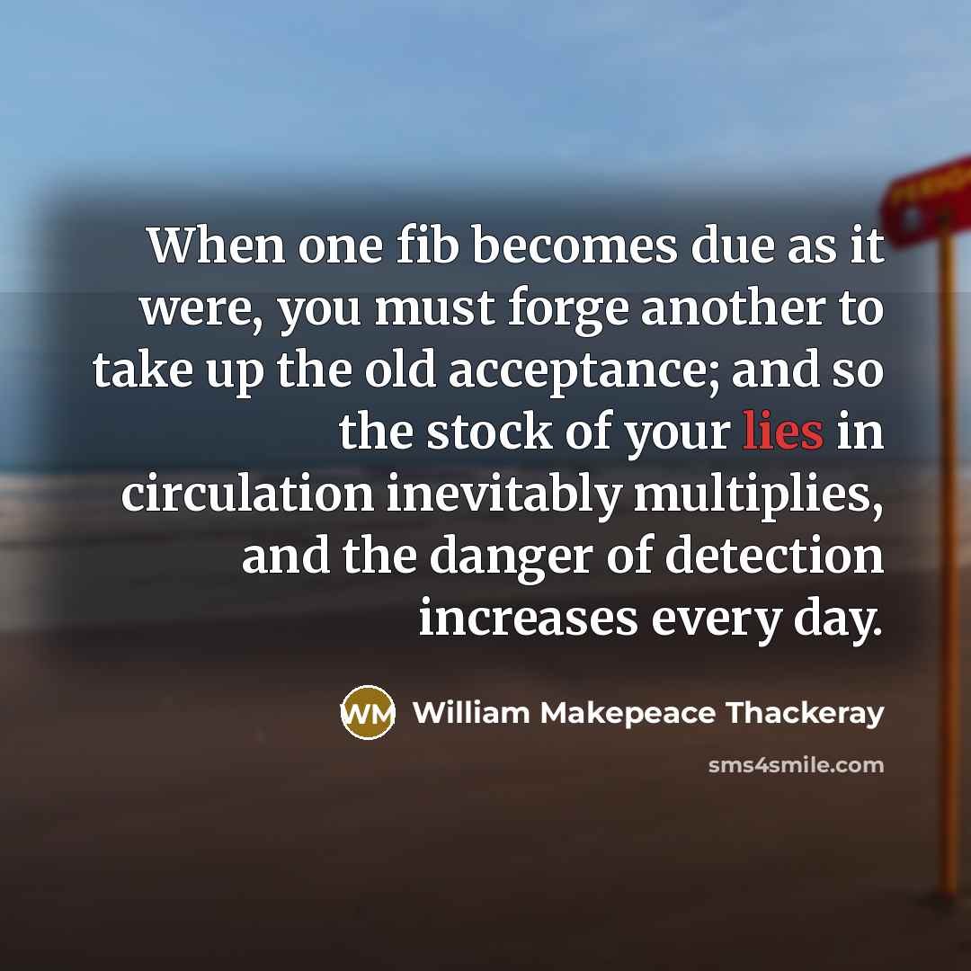 “When one fib becomes due as it were, you must forge another to take up the old acceptance; and so the stock of your lies in circulation inevitably multiplies, and the danger of detection increases every day.” quote by William Makepeace Thackeray