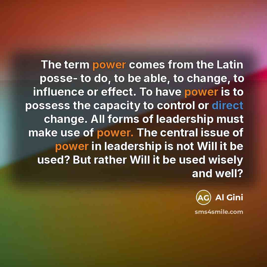 “The term power comes from the Latin posse- to do, to be able, to change, to influence or effect. To have power is to possess the capacity to control or direct change. All forms of leadership must make use of power. The central issue of power in leadership is not Will it be used? But rather Will it…” quote by Al Gini