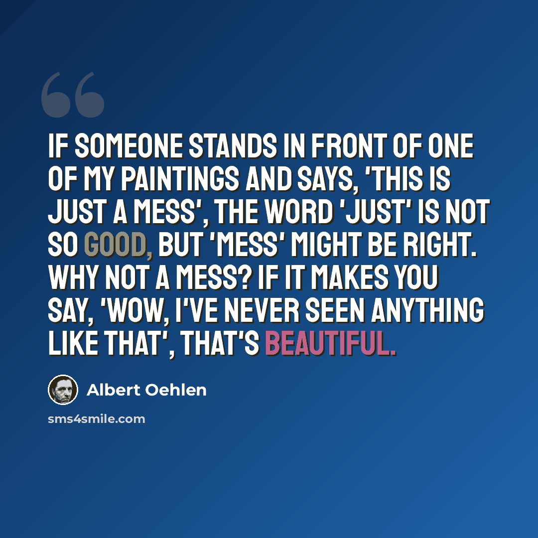 “If someone stands in front of one of my paintings and says, 'This is just a mess', the word 'just' is not so good, but 'mess' might be right. Why not a mess? If it makes you say, 'Wow, I've never seen anything like that', that's beautiful.” quote by Albert Oehlen