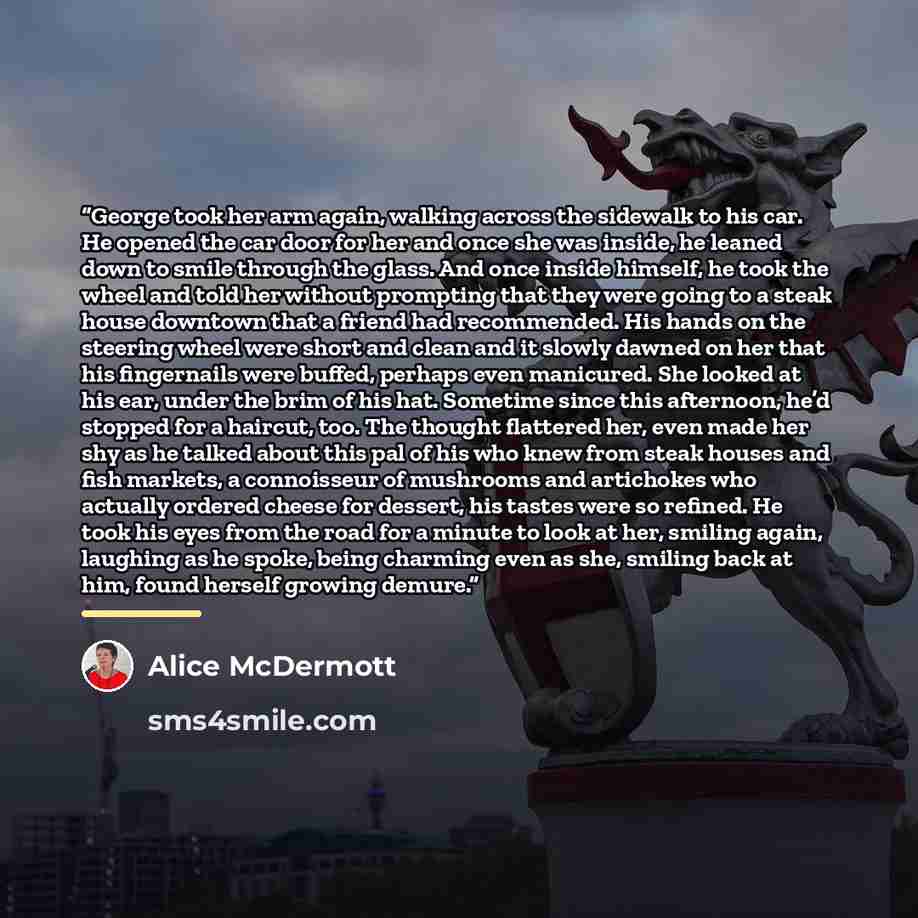 “George took her arm again, walking across the sidewalk to his car. He opened the car door for her and once she was inside, he leaned down to smile through the glass. And once inside himself, he took the wheel and told her without prompting that they were going to a steak house downtown that a…” quote by Alice McDermott