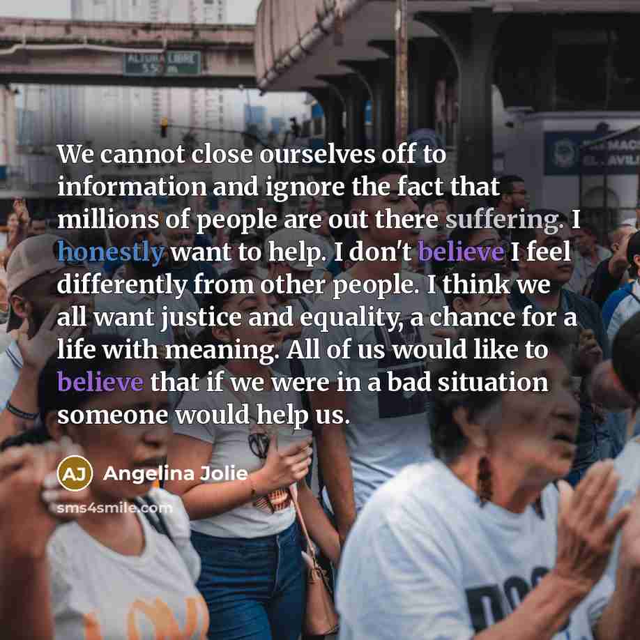 “We cannot close ourselves off to information and ignore the fact that millions of people are out there suffering. I honestly want to help. I don't believe I feel differently from other people. I think we all want justice and equality, a chance for a life with meaning. All of us would like to…” quote by Angelina Jolie