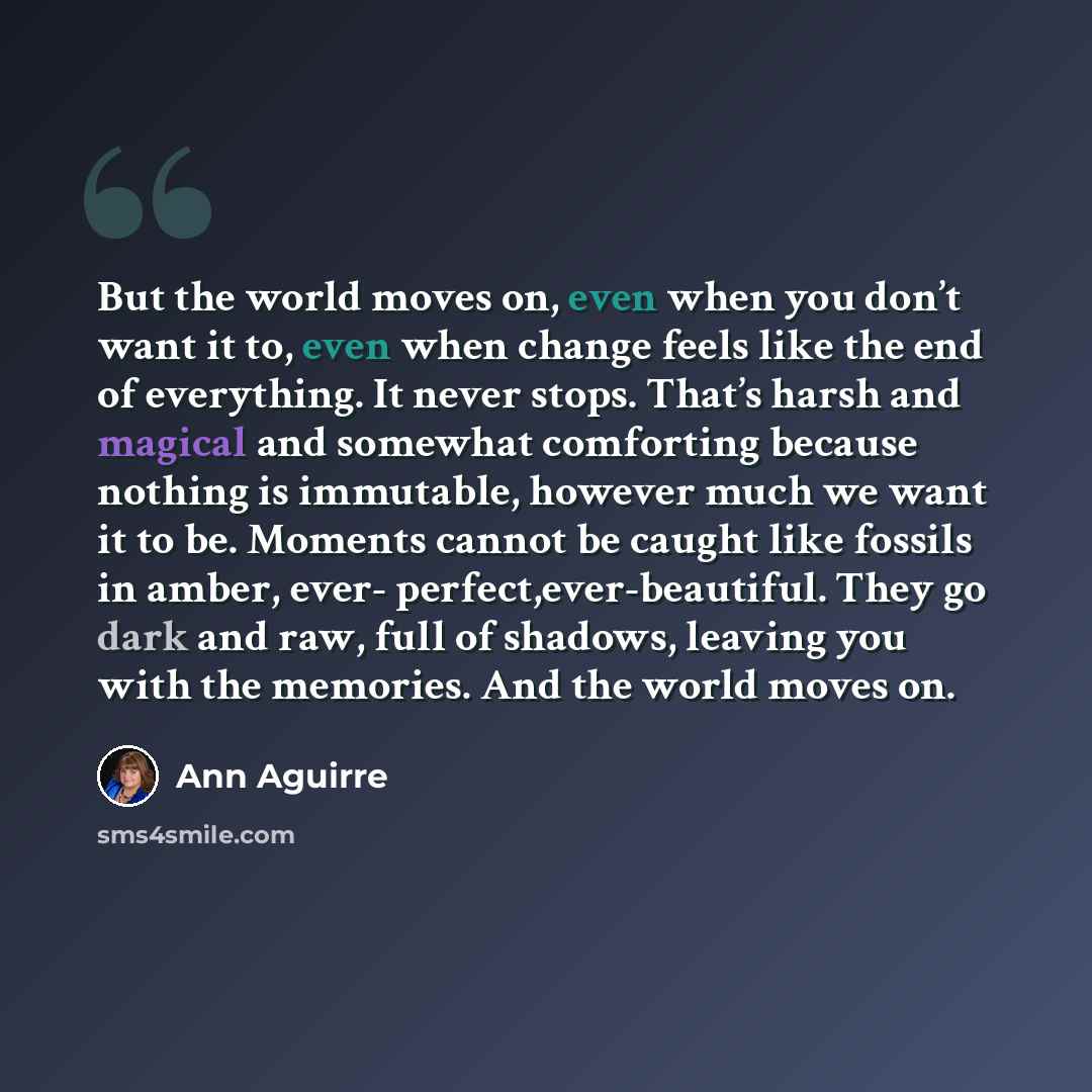 “But the world moves on, even when you don’t want it to, even when change feels like the end of everything. It never stops. That’s harsh and magical and somewhat comforting because nothing is immutable, however much we want it to be. Moments cannot be caught like fossils in amber, ever…” quote by Ann Aguirre