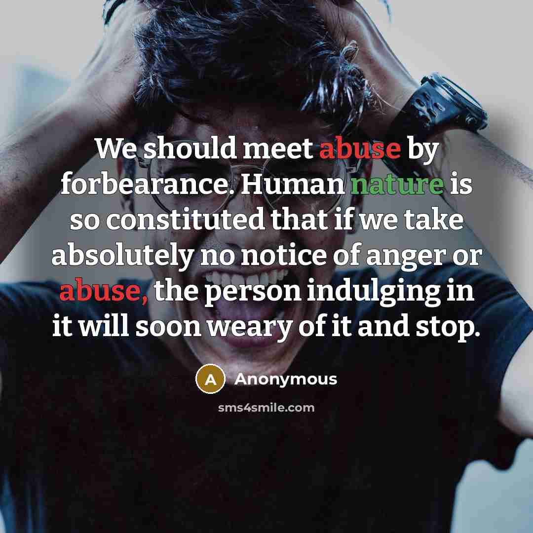 “We should meet abuse by forbearance. Human nature is so constituted that if we take absolutely no notice of anger or abuse, the person indulging in it will soon weary of it and stop.” quote by Anonymous
