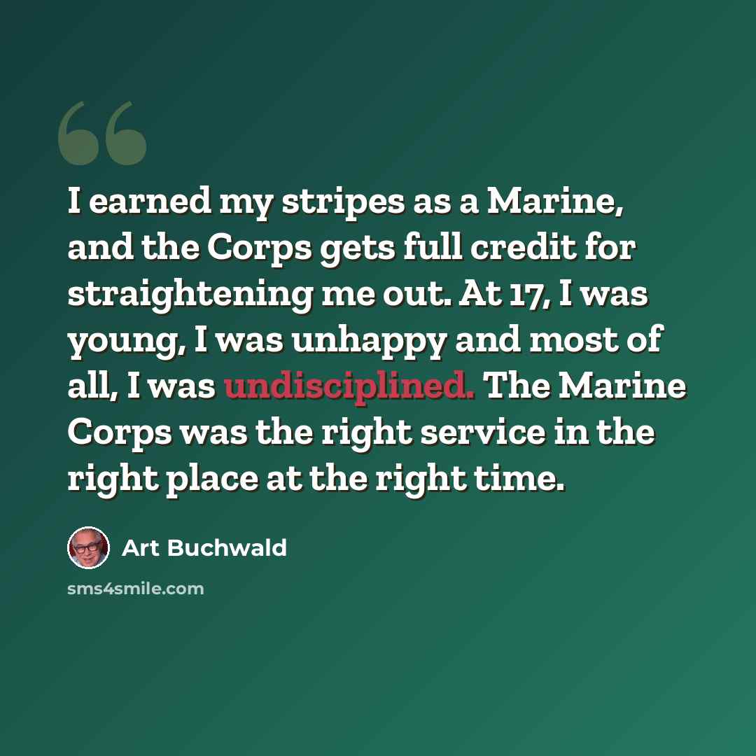“I earned my stripes as a Marine, and the Corps gets full credit for straightening me out. At 17, I was young, I was unhappy and most of all, I was undisciplined. The Marine Corps was the right service in the right place at the right time.” quote by Art Buchwald