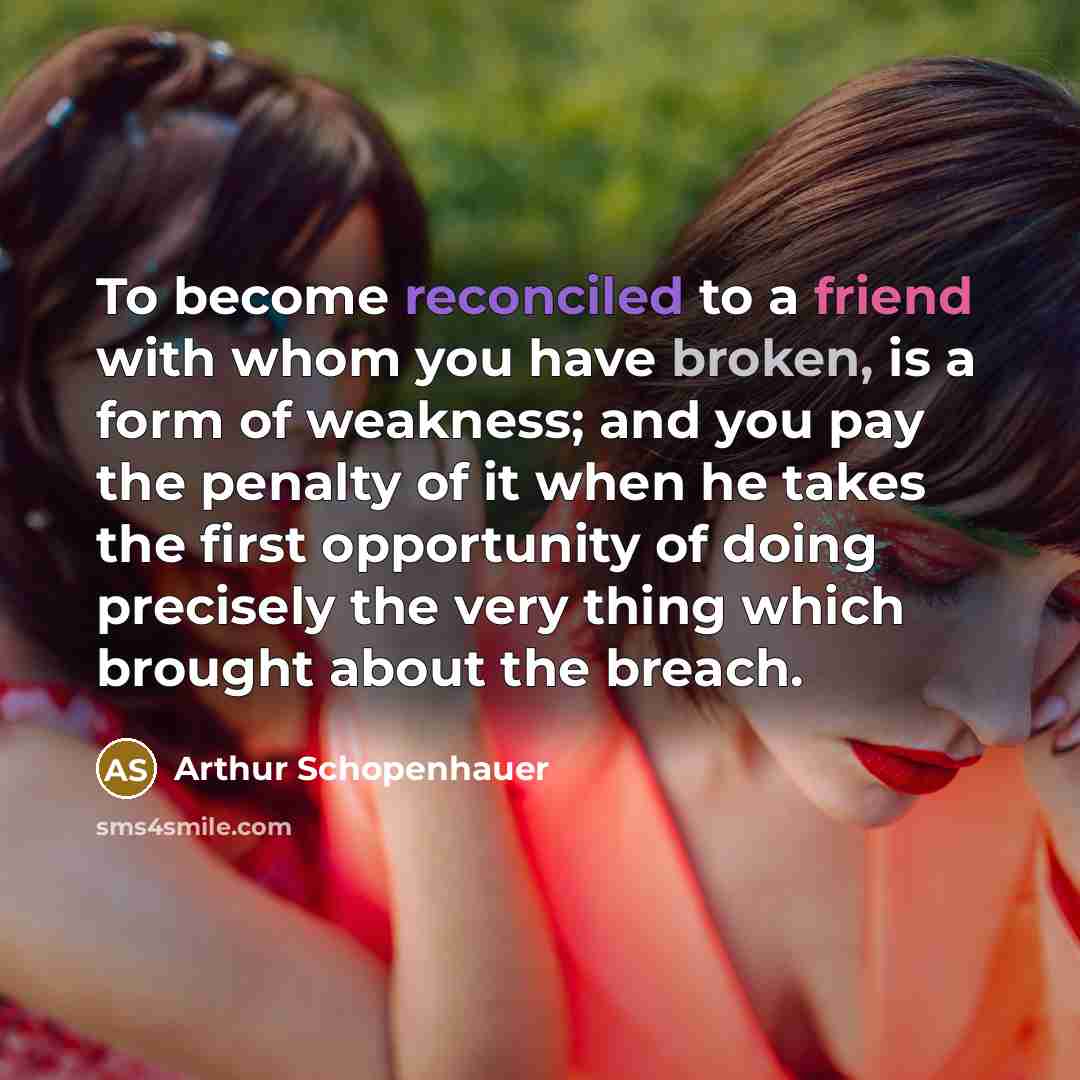 “To become reconciled to a friend with whom you have broken, is a form of weakness; and you pay the penalty of it when he takes the first opportunity of doing precisely the very thing which brought about the breach.” quote by Arthur Schopenhauer