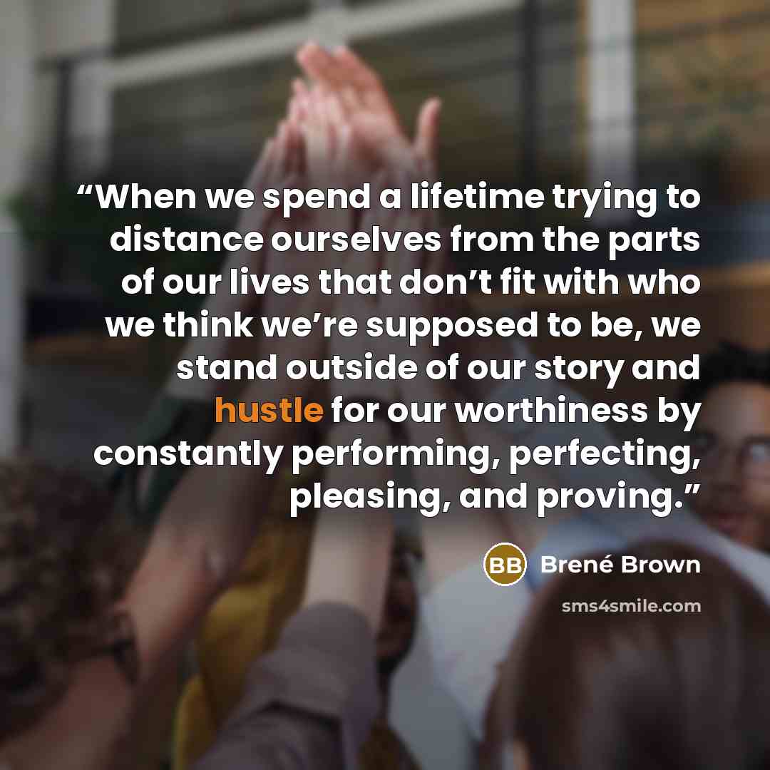 “When we spend a lifetime trying to distance ourselves from the parts of our lives that don’t fit with who we think we’re supposed to be, we stand outside of our story and hustle for our worthiness by constantly performing, perfecting, pleasing, and proving.” quote by Brené Brown