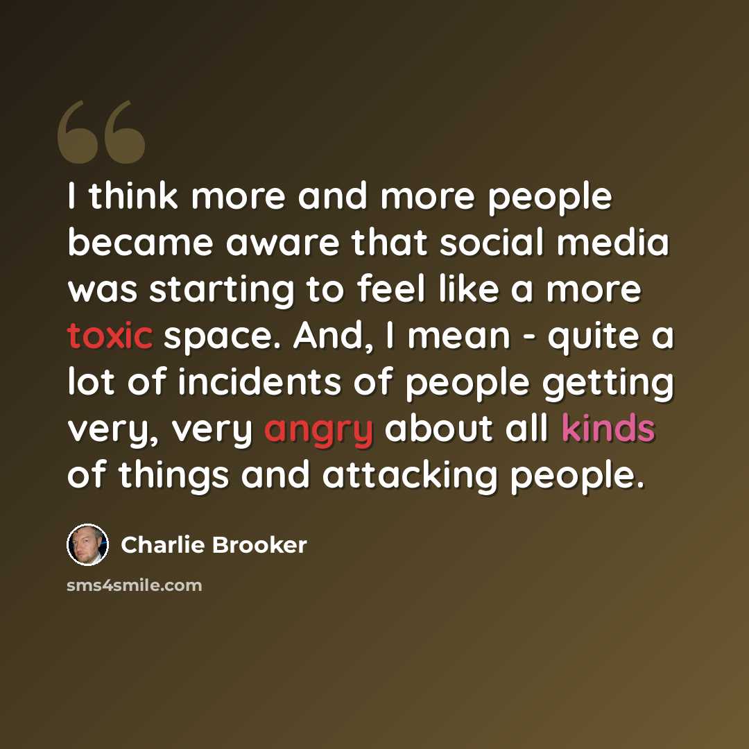 “I think more and more people became aware that social media was starting to feel like a more toxic space. And, I mean - quite a lot of incidents of people getting very, very angry about all kinds of things and attacking people.” quote by Charlie Brooker